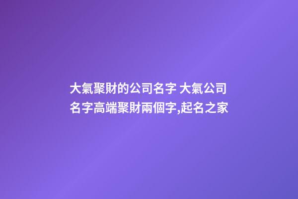 大氣聚財的公司名字 大氣公司名字高端聚財兩個字,起名之家-第1張-公司起名-玄機派